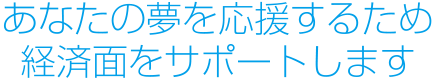 あなたの夢を応援するため経済面をサポートします