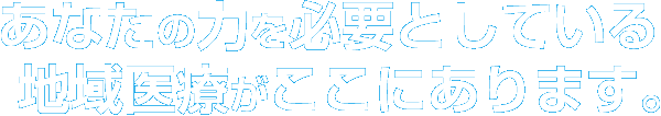 あなたの力を必要としている地域医療がここにあります。