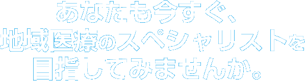 あなたも今すぐ、地域医療のスペシャリストを目指してみませんか。