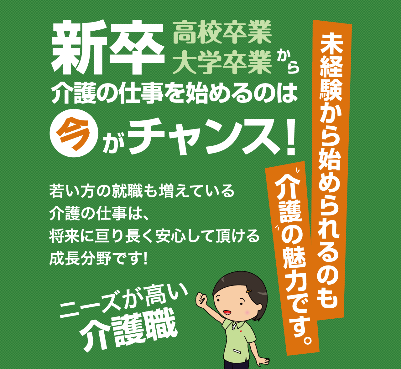 未経験から始められるのも介護の魅力です。高校卒業 大学卒業から 新卒介護の仕事を始めるのは今がチャンス! 若い方の就職も増えている介護の仕事は、将来に渡り長く安心して頂ける成長分野です! ニーズが高い介護職