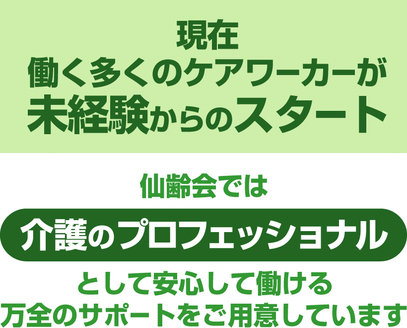 現在、働く多くのケアワーカーが未経験からのスタート。仙齢会では 介護のプロフェッショナル として安心して働ける万全のサポートをご用意しています。