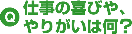 Q 仕事の喜びや、やりがいは何？