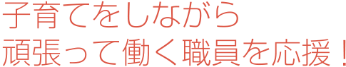 子育てをしながら頑張って働く職員を応援！