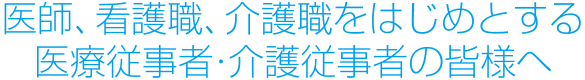 医師、看護職、介護職をはじめとする医療従事者・介護従事者の皆様へ