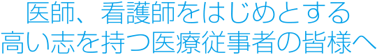 医師、看護師をはじめとする高い志を持つ医療従事者の皆様へ