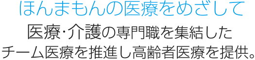 ほんまもんの医療をめざして 医療・介護の専門職を集結した チーム医療を推進し高齢者医療を提供。